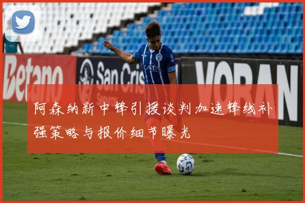 阿森纳新中锋引援谈判加速锋线补强策略与报价细节曝光