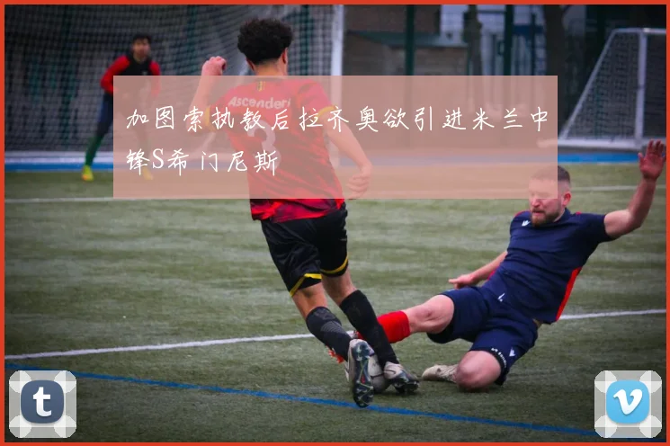加图索执教后拉齐奥欲引进米兰中锋S希门尼斯