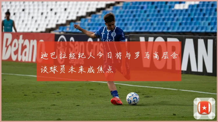 迪巴拉经纪人今日将与罗马高层会谈球员未来成焦点