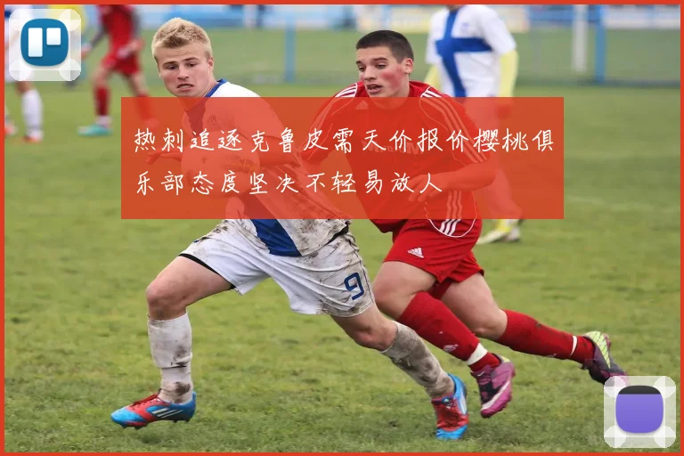 热刺追逐克鲁皮需天价报价樱桃俱乐部态度坚决不轻易放人