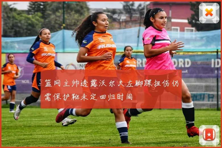 篮网主帅透露沃尔夫左脚踝扭伤仍需保护靴未定回归时间