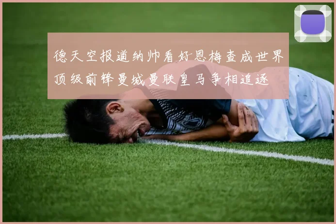 德天空报道纳帅看好恩梅查成世界顶级前锋曼城曼联皇马争相追逐