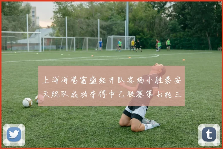 上海海港富盛经开队客场小胜泰安天贶队成功夺得中乙联赛第七轮三分