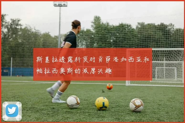 斯基拉透露科莫对贡萨洛加西亚和帕拉西奥斯的浓厚兴趣