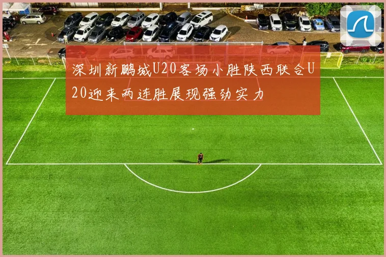 深圳新鹏城U20客场小胜陕西联合U20迎来两连胜展现强劲实力