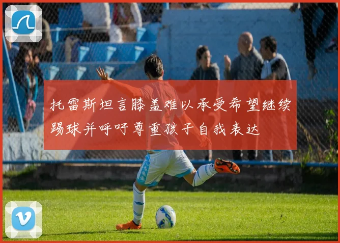 托雷斯坦言膝盖难以承受希望继续踢球并呼吁尊重孩子自我表达