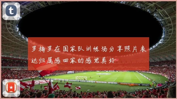 罗梅罗在国家队训练场分享照片表达归属感回家的感觉真好