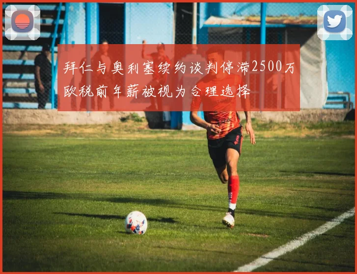 拜仁与奥利塞续约谈判停滞2500万欧税前年薪被视为合理选择