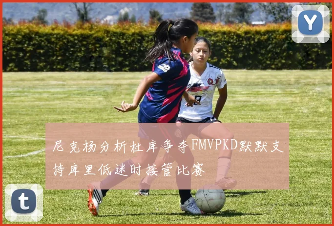 尼克杨分析杜库争夺FMVPKD默默支持库里低迷时接管比赛