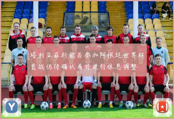 塔利亚菲科能否参加阿根廷世界杯首战仍待确认或将进行休息调整