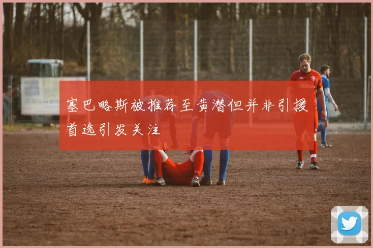塞巴略斯被推荐至黄潜但并非引援首选引发关注