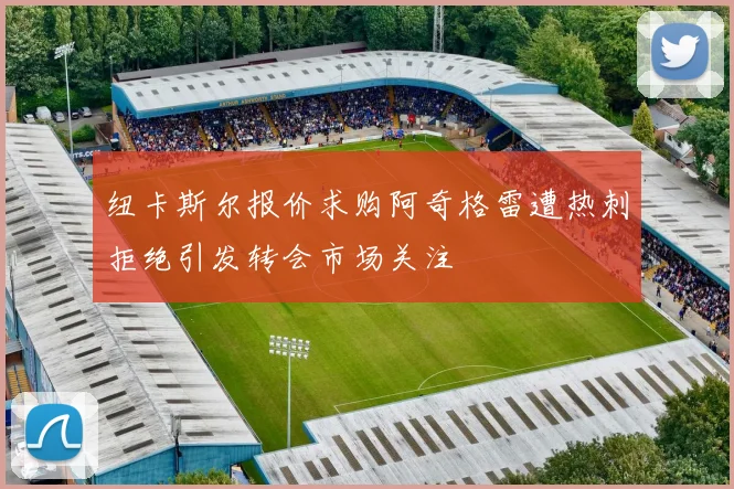 纽卡斯尔报价求购阿奇格雷遭热刺拒绝引发转会市场关注