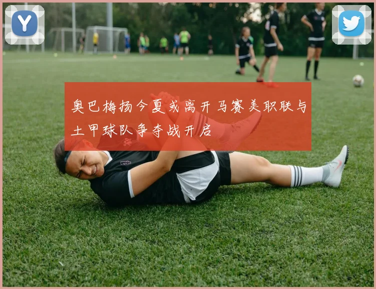 奥巴梅扬今夏或离开马赛美职联与土甲球队争夺战开启