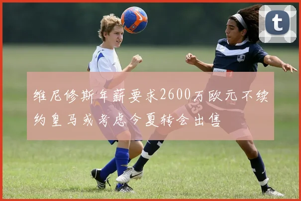 维尼修斯年薪要求2600万欧元不续约皇马或考虑今夏转会出售