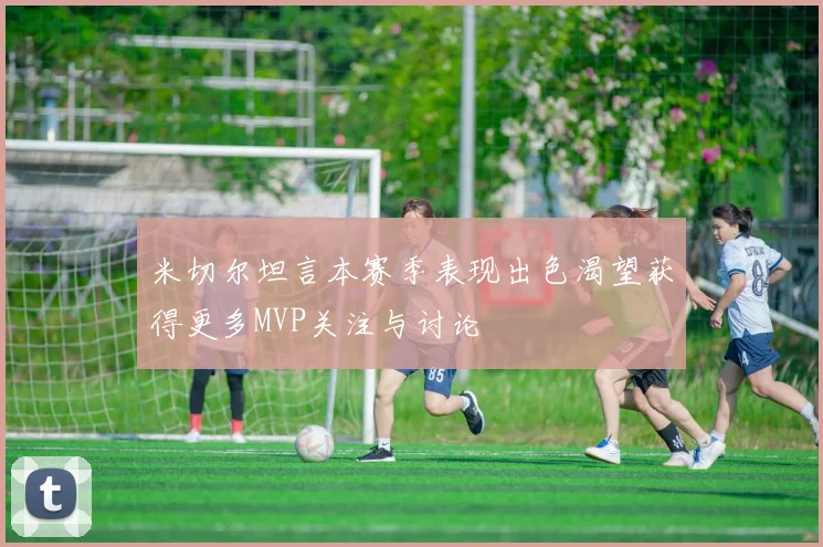 米切尔坦言本赛季表现出色渴望获得更多MVP关注与讨论