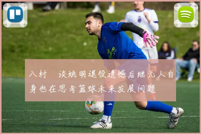 八村塁谈姚明退役遗憾后继无人自身也在思考篮球未来发展问题